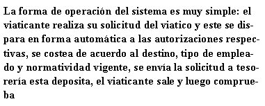 Cuadro de texto: La forma de operación del sistema es muy simple: el viaticante realiza su solicitud del viatico y este se dispara en forma automática a las autorizaciones respectivas, se costea de acuerdo al destino, tipo de empleado y normatividad vigente, se envía la solicitud a tesorería esta deposita, el viaticante sale y luego comprueba